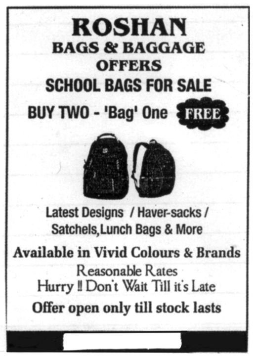 Advertisement: Roshan Bags and Baggage offers school bags for sale. Buy two, Bag one free. Latest designs, haversacks, satchels, lunch bags and more. Available in vivid colours and brands. Reasonable rates. Hurry! Don’t wait till it’s late. Offer open only till stock lasts.